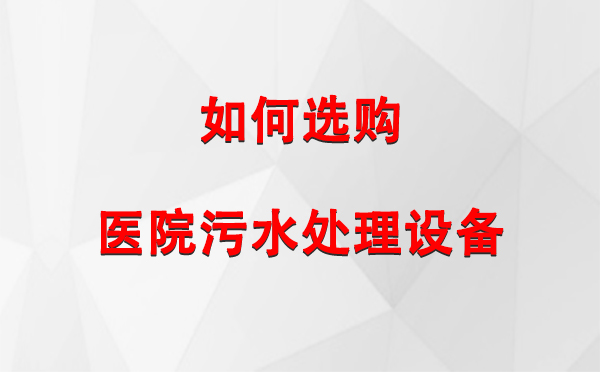 双河 医院污水处理设备选购指南：关键要素与实用建议